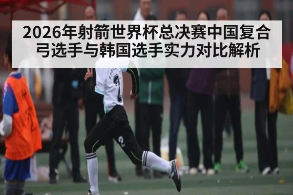 2026年射箭世界杯总决赛中国复合弓选手与韩国选手实力对比解析