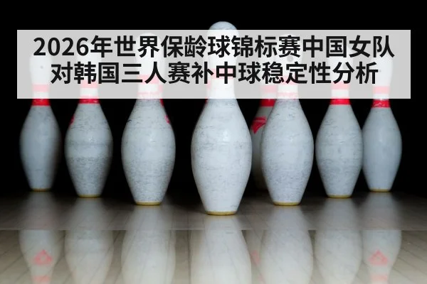 2026年世界保龄球锦标赛中国女队对韩国三人赛补中球稳定性分析